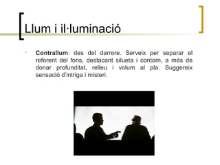 Llum i il·luminació
• Contrallum: des del darrere. Serveix per separar el
referent del fons, destacant silueta i contorn, a més de
donar profunditat, relleu i volum al pla. Suggereix
sensació d’intriga i misteri.
 