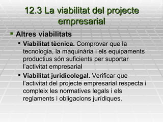 12.3 La viabilitat del projecte empresarial Altres viabilitats Viabilitat tècnica.  Comprovar que la tecnologia, la maquinària i els equipaments productius són suficients per suportar l’activitat empresarial Viabilitat juridicolegal.  Verificar que l’activitat del projecte empresarial respecta i compleix les normatives legals i els reglaments i obligacions jurídiques. 