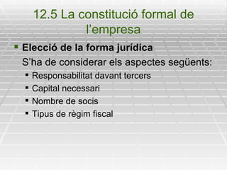 12.5 La constitució formal de l’empresa Elecció de la forma jurídica S’ha de considerar els aspectes següents: Responsabilitat davant tercers Capital necessari Nombre de socis Tipus de règim fiscal 