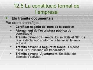 12.5 La constitució formal de l’empresa Els tràmits documentals Per ordre cronològic: Certificat negatiu del nom de la societat Atorgament de l’escriptura pública de constitució Tràmits davant d’Hisenda.  Es sol·licita el NIF. Es fa una declaració conforme ja ha iniciat la seva activitat Tràmits davant la Seguretat Social . Es dóna d’alta i s’hi inscriuen els treballadors Tràmits davant l’Ajuntament . Sol·licitut de llicència d’activitat 