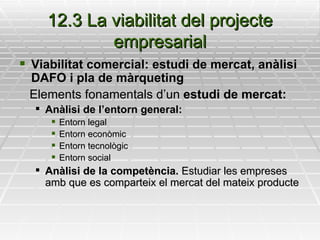 12.3 La viabilitat del projecte empresarial Viabilitat comercial: estudi de mercat, anàlisi DAFO i pla de màrqueting Elements fonamentals d’un  estudi de mercat: Anàlisi de l’entorn general: Entorn legal Entorn econòmic Entorn tecnològic Entorn social Anàlisi de la competència.  Estudiar les empreses amb que es comparteix el mercat del mateix producte 