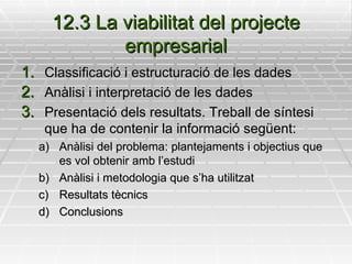 12.3 La viabilitat del projecte empresarial Classificació i estructuració de les dades Anàlisi i interpretació de les dades Presentació dels resultats. Treball de síntesi que ha de contenir la informació següent: Anàlisi del problema: plantejaments i objectius que es vol obtenir amb l’estudi Anàlisi i metodologia que s’ha utilitzat Resultats tècnics Conclusions 