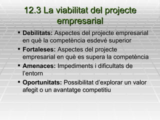 12.3 La viabilitat del projecte empresarial Debilitats:  Aspectes del projecte empresarial en què la competència esdevé superior Fortaleses:  Aspectes del projecte empresarial en què es supera la competència Amenaces:  Impediments i dificultats de l’entorn Oportunitats:  Possibilitat d’explorar un valor afegit o un avantatge competitiu 