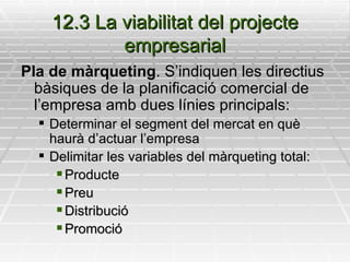 12.3 La viabilitat del projecte empresarial Pla de màrqueting . S’indiquen les directius bàsiques de la planificació comercial de l’empresa amb dues línies principals: Determinar el segment del mercat en què haurà d’actuar l’empresa Delimitar les variables del màrqueting total:  Producte Preu Distribució Promoció 