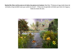 Quinto Día: Dios creó las aves en el cielo y los peces en el océano. Dijo Dios: "Produzca el agua toda clases de
animales y haya también aves que vuelen en el aire". Y Dios creo los grandes animales que viven en el agua y
                                            todas las clases de aves.
 