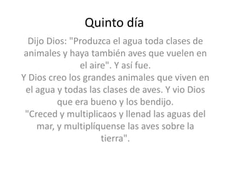 Quinto día
  Dijo Dios: "Produzca el agua toda clases de
 animales y haya también aves que vuelen en
               el aire". Y así fue.
Y Dios creo los grandes animales que viven en
 el agua y todas las clases de aves. Y vio Dios
         que era bueno y los bendijo.
 "Creced y multiplicaos y llenad las aguas del
    mar, y multiplíquense las aves sobre la
                     tierra".
 