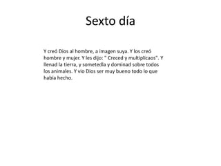 Sexto día

Y creó Dios al hombre, a imagen suya. Y los creó
hombre y mujer. Y les dijo: " Creced y multiplicaos". Y
llenad la tierra, y sometedla y dominad sobre todos
los animales. Y vio Dios ser muy bueno todo lo que
había hecho.
 