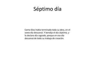 Séptimo día


Como Dios había terminado toda su obra, en el
sexto día descansó. Y bendijo el día séptimo, y
lo declaro día sagrado, porque en ese día
descansó de todo su trabajo de creación.
 