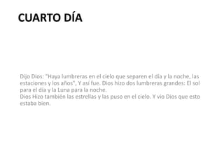 CUARTO DÍA



Dijo Dios: "Haya lumbreras en el cielo que separen el día y la noche, las
estaciones y los años", Y así fue. Dios hizo dos lumbreras grandes: El sol
para el día y la Luna para la noche.
Dios Hizo también las estrellas y las puso en el cielo. Y vio Dios que esto
estaba bien.
 