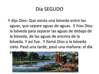Día SEGUDO

Y dijo Dios: Que exista una bóveda entre las
 aguas, que separe aguas de aguas. E hizo Dios
 la bóveda para separar las aguas de debajo de
 la bóveda, de las aguas de encima de la
 bóveda. Y así fue. Y llamó Dios a la bóveda
 cielo. Pasó una tarde, pasó una mañana: el día
 segundo.
 