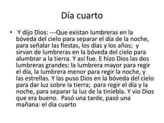 Día cuarto
• Y dijo Dios: ---Que existan lumbreras en la
  bóveda del cielo para separar el día de la noche,
  para señalar las fiestas, los días y los años; y
  sirvan de lumbreras en la bóveda del cielo para
  alumbrar a la tierra. Y así fue. E hizo Dios las dos
  lumbreras grandes: la lumbrera mayor para regir
  el día, la lumbrera menor para regir la noche, y
  las estrellas. Y las puso Dios en la bóveda del cielo
  para dar luz sobre la tierra; para regir el día y la
  noche, para separar la luz de la tiniebla. Y vio Dios
  que era bueno. Pasó una tarde, pasó una
  mañana: el día cuarto
 