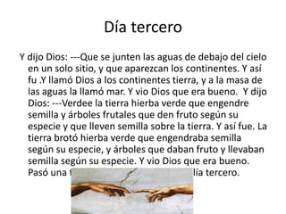 Día tercero
Y dijo Dios: ---Que se junten las aguas de debajo del cielo
  en un solo sitio, y que aparezcan los continentes. Y así
  fu .Y llamó Dios a los continentes tierra, y a la masa de
  las aguas la llamó mar. Y vio Dios que era bueno. Y dijo
  Dios: ---Verdee la tierra hierba verde que engendre
  semilla y árboles frutales que den fruto según su
  especie y que lleven semilla sobre la tierra. Y así fue. La
  tierra brotó hierba verde que engendraba semilla
  según su especie, y árboles que daban fruto y llevaban
  semilla según su especie. Y vio Dios que era bueno.
  Pasó una tarde, pasó una mañana: el día tercero.
 