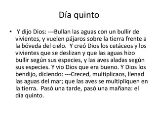 Día quinto
• Y dijo Dios: ---Bullan las aguas con un bullir de
  vivientes, y vuelen pájaros sobre la tierra frente a
  la bóveda del cielo. Y creó Dios los cetáceos y los
  vivientes que se deslizan y que las aguas hizo
  bullir según sus especies, y las aves aladas según
  sus especies. Y vio Dios que era bueno. Y Dios los
  bendijo, diciendo: ---Creced, multiplicaos, llenad
  las aguas del mar; que las aves se multipliquen en
  la tierra. Pasó una tarde, pasó una mañana: el
  día quinto.
 