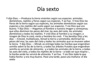 Día sexto
Y dijo Dios: ---Produzca la tierra vivientes según sus especies: animales
   domésticos, reptiles y fieras según sus especies. Y así fue. E hizo Dios las
   fieras de la tierra según sus especies, los animales domésticos según sus
   especies y los reptiles del suelo según sus especies. Y vio Dios que era
   bueno. Y dijo Dios: ---Hagamos al hombre a nuestra imagen y semejanza;
   que ellos dominen los peces del mar, las aves del cielo, los animales
   domésticos y todos los reptiles. Y creó Dios al hombre a su imagen; a
   imagen de Dios lo creó; varón y hembra los creó. Y los bendijo Dios y les
   dijo: ---Creced, multiplicaos, llenad la tierra y sometedla; dominad los
   peces del mar, las aves del cielo y todos los animales que se mueven sobre
   la tierra. Y dijo Dios: ---Mirad, os entrego todas las hierbas que engendran
   semilla sobre la faz de la tierra; y todos los árboles frutales que engendran
   semilla os servirán de alimento; y a todos los animales de la tierra, a todas
   las aves del cielo, a todos los reptiles de la tierra --a todo ser que respira--,
   la hierba verde les servirá de alimento. Y así fue. Y vio Dios todo lo que
   había hecho: y era muy bueno. Pasó una tarde, pasó una mañana: el día
   sexto
 