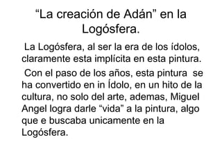 “La creación de Adán” en la
           Logósfera.
 La Logósfera, al ser la era de los ídolos,
claramente esta implícita en esta pintura.
 Con el paso de los años, esta pintura se
ha convertido en in Ídolo, en un hito de la
cultura, no solo del arte, ademas, Miguel
Angel logra darle “vida” a la pintura, algo
que e buscaba unicamente en la
Logósfera.
 