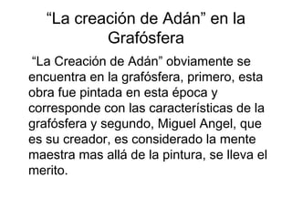 “La creación de Adán” en la
           Grafósfera
 “La Creación de Adán” obviamente se
encuentra en la grafósfera, primero, esta
obra fue pintada en esta época y
corresponde con las características de la
grafósfera y segundo, Miguel Angel, que
es su creador, es considerado la mente
maestra mas allá de la pintura, se lleva el
merito.
 