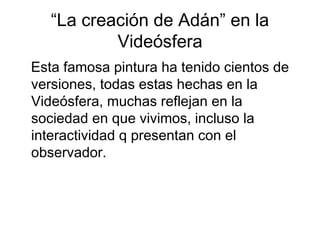 “La creación de Adán” en la
           Videósfera
Esta famosa pintura ha tenido cientos de
versiones, todas estas hechas en la
Videósfera, muchas reflejan en la
sociedad en que vivimos, incluso la
interactividad q presentan con el
observador.
 