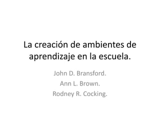 La creación de ambientes de
aprendizaje en la escuela.
John D. Bransford.
Ann L. Brown.
Rodney R. Cocking.
 