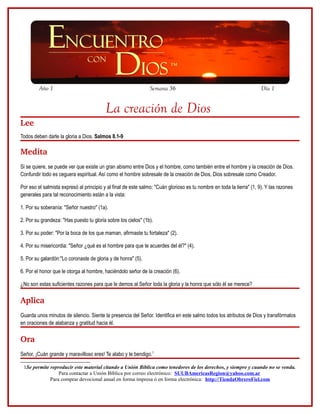 Año 1                                                  Semana 36                                              Día 1


                                          La creación de Dios
Lee
Todos deben darle la gloria a Dios. Salmos 8.1-9

Medita
Si se quiere, se puede ver que existe un gran abismo entre Dios y el hombre, como también entre el hombre y la creación de Dios.
Confundir todo es ceguera espiritual. Así como el hombre sobresale de la creación de Dios, Dios sobresale como Creador.

Por eso el salmista expresó al principio y al final de este salmo: "Cuán glorioso es tu nombre en toda la tierra" (1, 9). Y las razones
generales para tal reconocimiento están a la vista:

1. Por su soberanía: "Señor nuestro" (1a).

2. Por su grandeza: "Has puesto tu gloria sobre los cielos" (1b).

3. Por su poder: "Por la boca de los que maman, afirmaste tu fortaleza" (2).

4. Por su misericordia: "Señor ¿qué es el hombre para que te acuerdes del él?" (4).

5. Por su galardón:"Lo coronaste de gloria y de honra" (5).

6. Por el honor que le otorga al hombre, haciéndolo señor de la creación (6).

¿No son estas suficientes razones para que le demos al Señor toda la gloria y la honra que sólo él se merece?

Aplica
Guarda unos minutos de silencio. Siente la presencia del Señor. Identifica en este salmo todos los atributos de Dios y transfórmalos
en oraciones de alabanza y gratitud hacia él.

Ora
Señor, ¡Cuán grande y maravilloso eres! Te alabo y te bendigo.1

 1Se permite reproducir este material citando a Unión Bíblica como tenedores de los derechos, y siempre y cuando no se venda.
                 Para contactar a Unión Bíblica por correo electrónico: SUUBAmericasRegion@yahoo.com.ar
             Para comprar devocional anual en forma impresa ó en forma electrónica: http://TiendaObreroFiel.com
 