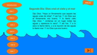 Segundo Día: Dios creó el cielo y el mar
Dijo Dios: "Haya un firmamento que separe las
aguas unas de otras". Y así fue. Y vio Dios que
el firmamento era bueno. Y lo llamó cielo
Dijo Dios: " Júntense en un lugar todas las
aguas y aparezca lo seco". Y así fue, Y a lo
seco lo llamó tierra, y a la reunión de las aguas
lo llamó mar. Y vio Dios que era bueno.
Introducción
DIA 7
DIA 6
DIA 1
DIA 2
DIA 5
DIA 4
DIA 3
INICIO
 