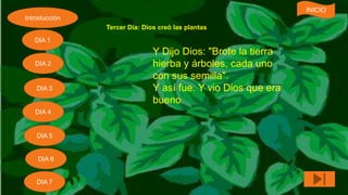 Tercer Día: Dios creó las plantas
Y Dijo Dios: "Brote la tierra
hierba y árboles, cada uno
con sus semilla".
Y así fue. Y vio Dios que era
bueno.
Introducción
DIA 7
DIA 6
DIA 1
DIA 2
DIA 5
DIA 4
DIA 3
INICIO
 