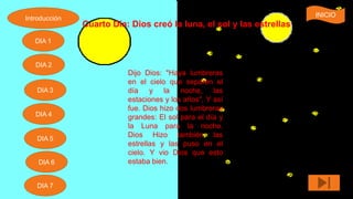 Cuarto Día: Dios creó la luna, el sol y las estrellas
Dijo Dios: "Haya lumbreras
en el cielo que separen el
día y la noche, las
estaciones y los años", Y así
fue. Dios hizo dos lumbreras
grandes: El sol para el día y
la Luna para la noche.
Dios Hizo también las
estrellas y las puso en el
cielo. Y vio Dios que esto
estaba bien.
Introducción
DIA 7
DIA 6
DIA 1
DIA 2
DIA 5
DIA 4
DIA 3
INICIO
 