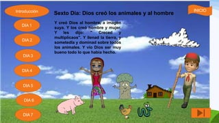 Sexto Día: Dios creó los animales y al hombre
Y creó Dios al hombre, a imagen
suya. Y los creó hombre y mujer.
Y les dijo: " Creced y
multiplicaos". Y llenad la tierra, y
sometedla y dominad sobre todos
los animales. Y vio Dios ser muy
bueno todo lo que había hecho.
Introducción
DIA 7
DIA 6
DIA 1
DIA 2
DIA 5
DIA 4
DIA 3
INICIO
 