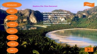 Séptimo Día: Dios Descansó
Como Dios había terminado
toda su obra, en el séptimo día
descansó. Y bendijo el día
séptimo, y lo declaro día
sagrado, porque en ese día
descansó de todo su trabajo de
creación.
Introducción
DIA 7
DIA 6
DIA 1
DIA 2
DIA 5
DIA 4
DIA 3
INICIO
 