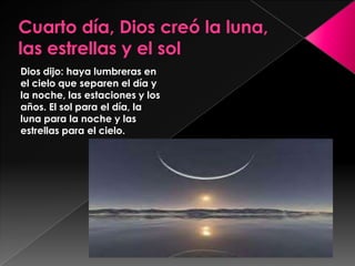 Dios dijo: haya lumbreras en
el cielo que separen el día y
la noche, las estaciones y los
años. El sol para el día, la
luna para la noche y las
estrellas para el cielo.
 