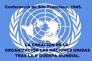 Conferencia de San Francisco, 1945.
LA CREACIÓN DE LA
ORGANIZACIÓN LAS NACIONES UNIDAS
TRAS LA II GUERRA MUNDIAL.
 