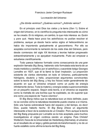 Francisco Javier Cervigon Ruckauer
La creación del Universo
¿De dónde venimos? ¿Quiénes somos? ¿Adónde vamos?
En el principio creó Dios los cielos y la tierra (Gen 1). Sobre el
origen del Universo, en lo científico la pregunta más interesante es cómo
se ha creado. En lo religioso, en cambio, lo que más interesa es Quién
y para qué. Hasta hace poco los astrofísicos no podían resolver el
problema, aunque ya desde hacía varios siglos el heliocentrismo se
había ido imponiendo gradualmente al geocentrismo. Por ello se
aceptaba comúnmente la narración de los siete días del Génesis, pero
desde comienzos del siglo XX técnicas y teorías habían progresado
extraordinariamente y se apoyaban mutuamente. Pudo así empezar a
estudiarse científicamente.
Todo parece haberse formado como consecuencia de una gran
explosión llamada Big Bang, habiendo sido formulada esta teoría de un
modo metódico y científico por el astrofísico y sacerdote belga Georges
Lemaître en 1927, que él la llamó la Gran Implosión. La proporción
existente de ciertos elementos en todo el Universo, particularmente
hidrógeno, deuterio y helio, proporcionan argumentos convincentes
sobre la teoría del Big Bang, y hoy los físicos están generalmente de
acuerdo en que el Universo empezó como un punto de energía
infinitamente denso.Toda la materia y energía estaba superconcentrada
en un pequeño espacio. Según esta teoría, si el Universo se expande
como la metralla de una bomba que ha explotado, es de suponer que
era como una especie de “huevo cósmico”.
El Big Bang indica que la naturaleza tuvo un inicio definido, pues
no se concibe cómo la naturaleza inexistente puede crearse a sí misma.
Sólo una fuerza sobrenatural fuera del espacio y del tiempo, es decir
Dios, puede haberlo hecho. El Big Bang ofrece un argumento
interesante a favor de la existencia de un Creador. Pero aunque la teoría
del Big Bang propuesta por Lemaitre es la más aceptada, para muchos
investigadores el origen continúa siendo un enigma. Para Christof
Wetterich,físico de la Universidad de Heidelberg (Alemania), el universo
es el resultado de un largo y gélido periodo de transformación y no de un
fuerte estallido como afirma la teoría del Big Bang.
 