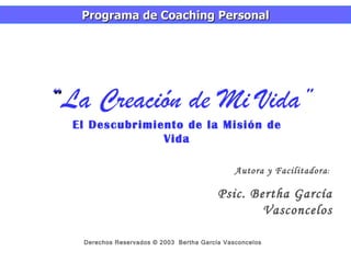 “ La Creación de Mi Vida” El Descubrimiento de la Misión de Vida Programa de Coaching Personal Derechos Reservados © 2003  Bertha García Vasconcelos Autora y Facilitadora :  Psic. Bertha García Vasconcelos 