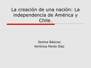 La creación de una nación: La
independencia de América y
Chile.
Sextos Básicos
Verónica Pardo Díaz
 