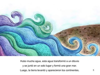5
Hubo mucha agua, esta agua transformó a un diluvio
y se juntó en un solo lugar y formó una gran mar.
Luego, la tierra levantó y aparecieron los continentes.
 