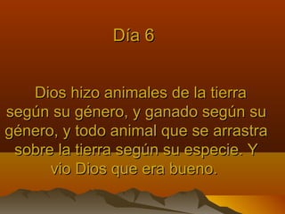 Dios hizo animales de la tierraDios hizo animales de la tierra
según su género, y ganado según susegún su género, y ganado según su
género, y todo animal que se arrastragénero, y todo animal que se arrastra
sobre la tierra según su especie. Ysobre la tierra según su especie. Y
vio Dios que era bueno.vio Dios que era bueno.
Día 6Día 6
 