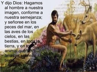 Y dijo Dios: Hagamos
al hombre a nuestra
imagen, conforme a
nuestra semejanza;
y señoree en los
peces del mar, en
las aves de los
cielos, en las
bestias, en toda la
tierra, y en todo
animal que se
arrastra sobre la
tierra.
 