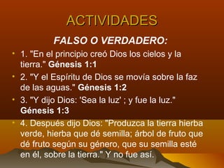 ACTIVIDADESACTIVIDADES
FALSO O VERDADERO:
• 1. "En el principio creó Dios los cielos y la
tierra." Génesis 1:1
• 2. "Y el Espíritu de Dios se movía sobre la faz
de las aguas." Génesis 1:2
• 3. "Y dijo Dios: 'Sea la luz' ; y fue la luz."
Génesis 1:3
• 4. Después dijo Dios: "Produzca la tierra hierba
verde, hierba que dé semilla; árbol de fruto que
dé fruto según su género, que su semilla esté
en él, sobre la tierra." Y no fue así.
 