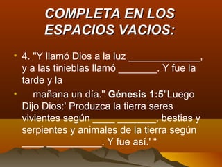 COMPLETA EN LOSCOMPLETA EN LOS
ESPACIOS VACIOS:ESPACIOS VACIOS:
• 4. "Y llamó Dios a la luz _____________,
y a las tinieblas llamó _______. Y fue la
tarde y la
• mañana un día." Génesis 1:5"Luego
Dijo Dios:' Produzca la tierra seres
vivientes según ____ _______, bestias y
serpientes y animales de la tierra según
____ __________. Y fue así.' “
 