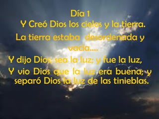 Día 1
Y Creó Dios los cielos y la tierra.
La tierra estaba desordenada y
vacía….
Y dijo Dios: sea la luz; y fue la luz,
Y vio Dios que la luz era buena; y
separó Dios la luz de las tinieblas.
 