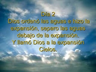 Día 2Día 2
Dios ordenó las aguas e hizo laDios ordenó las aguas e hizo la
expansión, separo las aguasexpansión, separo las aguas
debajo de la expansión.debajo de la expansión.
Y llamó Dios a la expansiónY llamó Dios a la expansión
Cielos.Cielos.
 