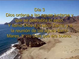 Día 3Día 3
Dios ordena a las aguas juntarse yDios ordena a las aguas juntarse y
que se descubra lo seco.que se descubra lo seco.
Y llamó Dios a lo seco Tierra, y aY llamó Dios a lo seco Tierra, y a
la reunión de las aguas llamóla reunión de las aguas llamó
Mares. Y vio Dios que era bueno.Mares. Y vio Dios que era bueno.
 