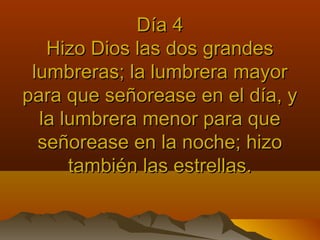 Día 4Día 4
Hizo Dios las dos grandesHizo Dios las dos grandes
lumbreras; la lumbrera mayorlumbreras; la lumbrera mayor
para que señorease en el día, ypara que señorease en el día, y
la lumbrera menor para quela lumbrera menor para que
señorease en la noche; hizoseñorease en la noche; hizo
también las estrellas.también las estrellas.
 