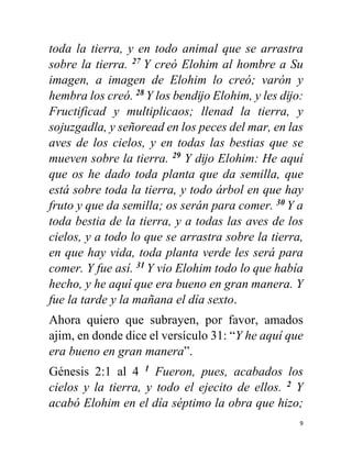 9
toda la tierra, y en todo animal que se arrastra
sobre la tierra. 27
Y creó Elohim al hombre a Su
imagen, a imagen de Elohim lo creó; varón y
hembra los creó. 28
Y los bendĳo Elohim, y les dĳo:
Fructificad y multiplicaos; llenad la tierra, y
sojuzgadla, y señoread en los peces del mar, en las
aves de los cielos, y en todas las bestias que se
mueven sobre la tierra. 29
Y dĳo Elohim: He aquí
que os he dado toda planta que da semilla, que
está sobre toda la tierra, y todo árbol en que hay
fruto y que da semilla; os serán para comer. 30
Y a
toda bestia de la tierra, y a todas las aves de los
cielos, y a todo lo que se arrastra sobre la tierra,
en que hay vida, toda planta verde les será para
comer. Y fue así. 31
Y vio Elohim todo lo que había
hecho, y he aquí que era bueno en gran manera. Y
fue la tarde y la mañana el día sexto.
Ahora quiero que subrayen, por favor, amados
ajim, en donde dice el versículo 31: “Y he aquí que
era bueno en gran manera”.
Génesis 2:1 al 4 1
Fueron, pues, acabados los
cielos y la tierra, y todo el ejecito de ellos. 2
Y
acabó Elohim en el día séptimo la obra que hizo;
 