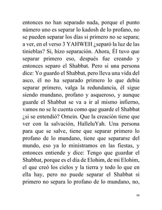 99
entonces no han separado nada, porque el punto
número uno es separar lo kadosh de lo profano, no
se pueden separar los días si primero no se separa;
a ver, en el verso 3 YAHWEH ¿separó la luz de las
tinieblas? Si, hizo separación. Ahora, Él tuvo que
separar primero eso, después fue creando y
entonces separo el Shabbat. Pero si una persona
dice: Yo guardo el Shabbat, pero lleva una vida del
asco, él no ha separado primero lo que debía
separar primero, valga la redundancia, él sigue
siendo mundano, profano y asqueroso, y aunque
guarde el Shabbat se va a ir al mismo infierno,
vamos no se le cuenta como que guarde el Shabbat
¿si se entendió? Omein. Que la creación tiene que
ver con la salvación, HalleluYah. Una persona
para que se salve, tiene que separar primero lo
profano de lo mundano, tiene que separarse del
mundo, eso ya lo ministramos en las fiestas, y
entonces entiende y dice: Tengo que guardar el
Shabbat, porque es el día de Elohim, de mi Elohim,
el que creó los cielos y la tierra y todo lo que en
ella hay, pero no puede separar el Shabbat si
primero no separa lo profano de lo mundano, no,
 