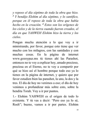 10
y reposo el día séptimo de toda la obra que hizo.
3
Y bendijo Elohim al día séptimo, y lo santifico,
porque en él reposo de toda la obra que había
hecho en la creación. 4
Estos son los orígenes de
los cielos y de la tierra cuando fueron creados, el
día en que YAHWEH Elohim hizo la tierra y los
cielos.
Pongan mucha atención a lo que voy a ir
ministrando, por favor, porque esto tiene que ver
mucho con los milagros, con las sanidades y con
muchas cosas. En la página de internet
www.gozoypaz.mx tú tienes ahí las Parashot,
entonces no te voy a explicar hoy, amado precioso,
preciosa en el Eterno, no te voy a compartir por
qué se hizo así el hombre porque todo eso ya lo
tienes en la página de internet, y quiero que por
favor estudien bien las parashot, la uno, la dos y la
tres. El día de hoy no venimos a eso; el día de hoy
venimos a profundizar más sobre esto, sobre la
bendita Torah. Voy a ir por puntos.
1.- Elohim YAHWEH es el origen de todo lo
existente. Y tú vas a decir: “Pero eso ya lo sé,
Roeh”; bueno, vamos a ir por partes. Elohim
 