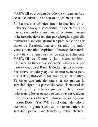 11
YAHWEH es el origen de todo lo existente, no hay
cosa que exista que no sea su origen en Elohim.
2.- La materia cósmica (todo lo que hay en el
universo, para que se entienda) no es eterna. Eso
hay que entenderlo también, no es eterna porque
toda materia tiene un fin; por ejemplo algún día
terminará el material de una lámpara. No vine a dar
clases de Parashot, vine a irnos más profundo,
vamos a otro nivel espiritual. Entonces la materia
que está en el universo no es eterna, solamente
YAHWEH es Eterno y los salvos también.
Entonces tú tienes que entender, vamos a ir por
partes y que sea el Ruaj HaKodesh quien nos guie.
Yo estuve orando y ayunando esta semana para
que el Ruaj HaKodesh hablara hoy, no el hombre.
Tú tienes que entender que si tú no guardas la
santidad algún día perecerás como el material de
una lámpara, y tú tienes que decidir hoy de qué
lado estás, ¿De las cosas que van a ser perecederas
o de las cosas eternas? Entonces si yo dije que
nuestro Elohim YAHWEH es el origen de todo lo
existente, la gente necia es la que no quiere la
santidad, pelea, hace fraudes y roba, etcétera,
 