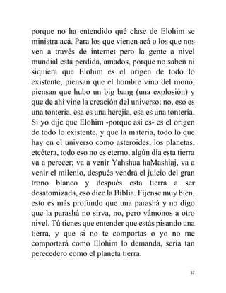 12
porque no ha entendido qué clase de Elohim se
ministra acá. Para los que vienen acá o los que nos
ven a través de internet pero la gente a nivel
mundial está perdida, amados, porque no saben ni
siquiera que Elohim es el origen de todo lo
existente, piensan que el hombre vino del mono,
piensan que hubo un big bang (una explosión) y
que de ahí vine la creación del universo; no, eso es
una tontería, esa es una herejía, esa es una tontería.
Si yo dije que Elohim -porque así es- es el origen
de todo lo existente, y que la materia, todo lo que
hay en el universo como asteroides, los planetas,
etcétera, todo eso no es eterno, algún día esta tierra
va a perecer; va a venir Yahshua haMashiaj, va a
venir el milenio, después vendrá el juicio del gran
trono blanco y después esta tierra a ser
desatomizada, eso dice la Biblia. Fíjense muy bien,
esto es más profundo que una parashá y no digo
que la parashá no sirva, no, pero vámonos a otro
nivel. Tú tienes que entender que estás pisando una
tierra, y que si no te comportas o yo no me
comportará como Elohim lo demanda, sería tan
perecedero como el planeta tierra.
 