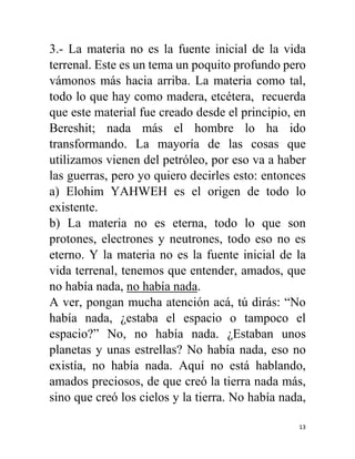 13
3.- La materia no es la fuente inicial de la vida
terrenal. Este es un tema un poquito profundo pero
vámonos más hacia arriba. La materia como tal,
todo lo que hay como madera, etcétera, recuerda
que este material fue creado desde el principio, en
Bereshit; nada más el hombre lo ha ido
transformando. La mayoría de las cosas que
utilizamos vienen del petróleo, por eso va a haber
las guerras, pero yo quiero decirles esto: entonces
a) Elohim YAHWEH es el origen de todo lo
existente.
b) La materia no es eterna, todo lo que son
protones, electrones y neutrones, todo eso no es
eterno. Y la materia no es la fuente inicial de la
vida terrenal, tenemos que entender, amados, que
no había nada, no había nada.
A ver, pongan mucha atención acá, tú dirás: “No
había nada, ¿estaba el espacio o tampoco el
espacio?” No, no había nada. ¿Estaban unos
planetas y unas estrellas? No había nada, eso no
existía, no había nada. Aquí no está hablando,
amados preciosos, de que creó la tierra nada más,
sino que creó los cielos y la tierra. No había nada,
 