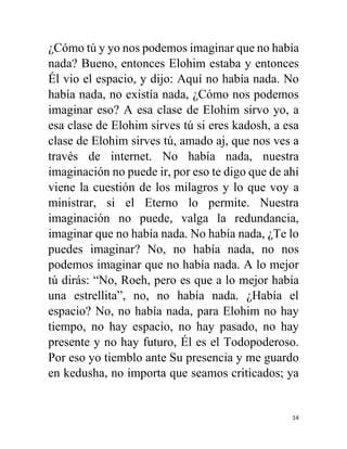 14
¿Cómo tú y yo nos podemos imaginar que no había
nada? Bueno, entonces Elohim estaba y entonces
Él vio el espacio, y dijo: Aquí no había nada. No
había nada, no existía nada, ¿Cómo nos podemos
imaginar eso? A esa clase de Elohim sirvo yo, a
esa clase de Elohim sirves tú si eres kadosh, a esa
clase de Elohim sirves tú, amado aj, que nos ves a
través de internet. No había nada, nuestra
imaginación no puede ir, por eso te digo que de ahí
viene la cuestión de los milagros y lo que voy a
ministrar, si el Eterno lo permite. Nuestra
imaginación no puede, valga la redundancia,
imaginar que no había nada. No había nada, ¿Te lo
puedes imaginar? No, no había nada, no nos
podemos imaginar que no había nada. A lo mejor
tú dirás: “No, Roeh, pero es que a lo mejor había
una estrellita”, no, no había nada. ¿Había el
espacio? No, no había nada, para Elohim no hay
tiempo, no hay espacio, no hay pasado, no hay
presente y no hay futuro, Él es el Todopoderoso.
Por eso yo tiemblo ante Su presencia y me guardo
en kedusha, no importa que seamos criticados; ya
 