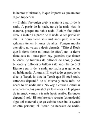 15
lo hemos ministrado, lo que importa es que no nos
digan hipócritas.
4.- Elohim fue quien creó la materia a partir de la
nada. A partir de la nada, no de la nada hizo la
materia, porque no había nada. Elohim fue quien
creó la materia a partir de la nada, o sea partió de
ahí. La tierra tiene seis mil años pero muchas
galaxias tienen billones de años. Pongan mucha
atención, no vayas a decir después: “Dijo el Roeh
que la tierra tiene millones de años”, no, la tierra
tiene seis mil años pero hay galaxias que tienen
billones, de billones de billones de años, y esos
billones y billones y billones de años las creó el
Eterno a partir de la nada; no había esas galaxias,
no había nada. Ahora, si Él creó todo es porque lo
dice la Tanaj, lo dice la Torah que Él creó todo,
entonces dependió de sí mismo y nada más, no
necesitó de nadie más. No voy a entrar a estudiar
una parashá, las parashot ya las tienes en la página
de internet, vamos a ir más hacia arriba. Entonces
dependió solo. El hombre para recrear (es un decir)
algo del material que ya existía necesita la ayuda
de otra persona; el Eterno no necesita de nadie.
 